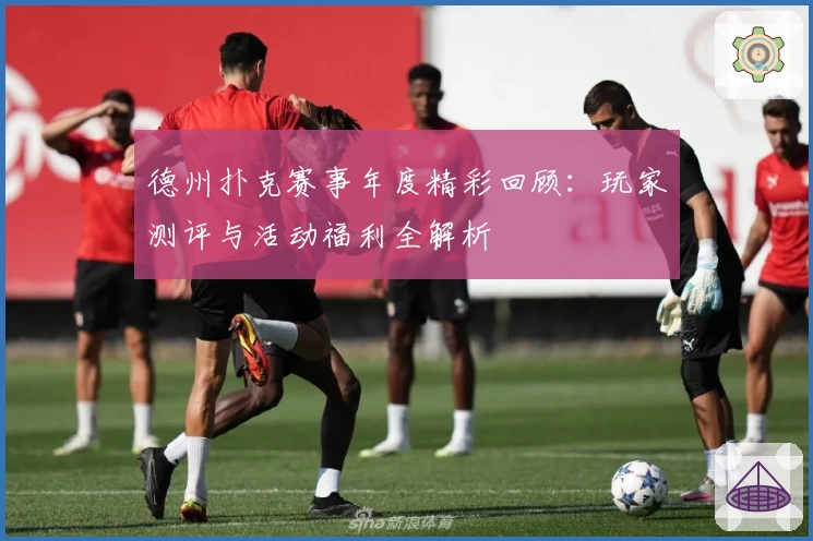 德州扑克赛事年度精彩回顾：玩家测评与活动福利全解析